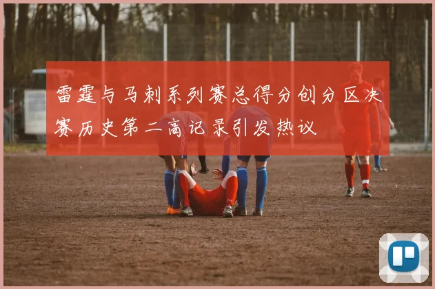 雷霆与马刺系列赛总得分创分区决赛历史第二高记录引发热议