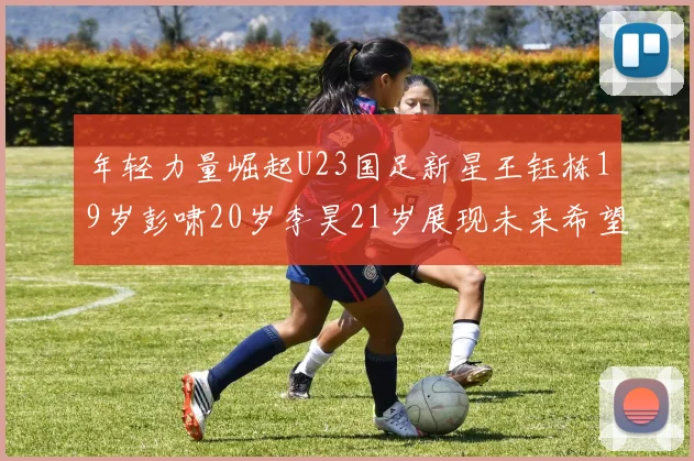 年轻力量崛起U23国足新星王钰栋19岁彭啸20岁李昊21岁展现未来希望