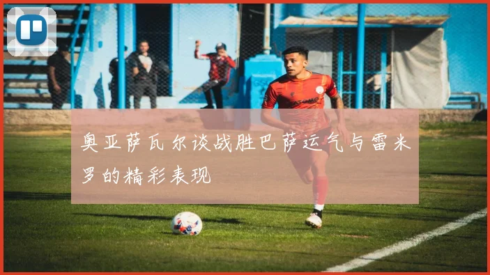 奥亚萨瓦尔谈战胜巴萨运气与雷米罗的精彩表现