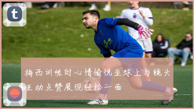 梅西训练时心情愉悦坐球上与镜头互动点赞展现轻松一面