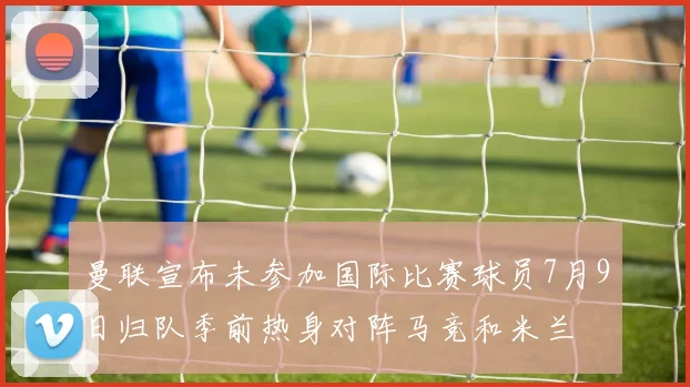 曼联宣布未参加国际比赛球员7月9日归队季前热身对阵马竞和米兰