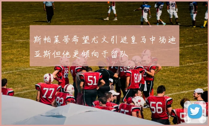 斯帕莱蒂希望尤文引进皇马中场迪亚斯但他更倾向于留队