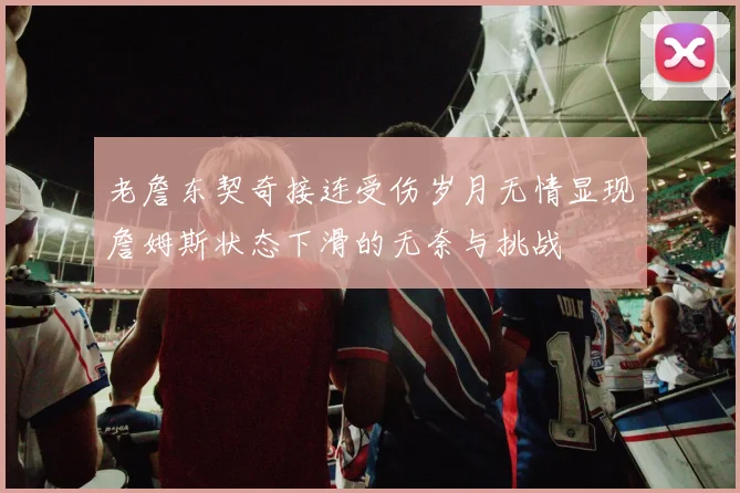 老詹东契奇接连受伤岁月无情显现詹姆斯状态下滑的无奈与挑战