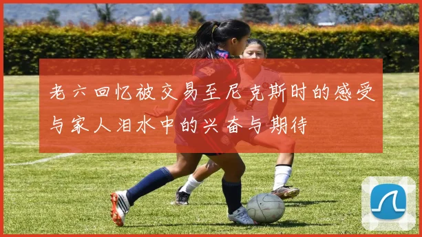老六回忆被交易至尼克斯时的感受与家人泪水中的兴奋与期待