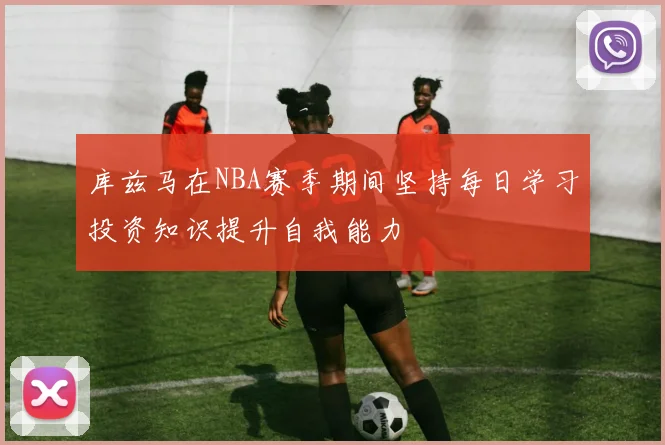 库兹马在NBA赛季期间坚持每日学习投资知识提升自我能力