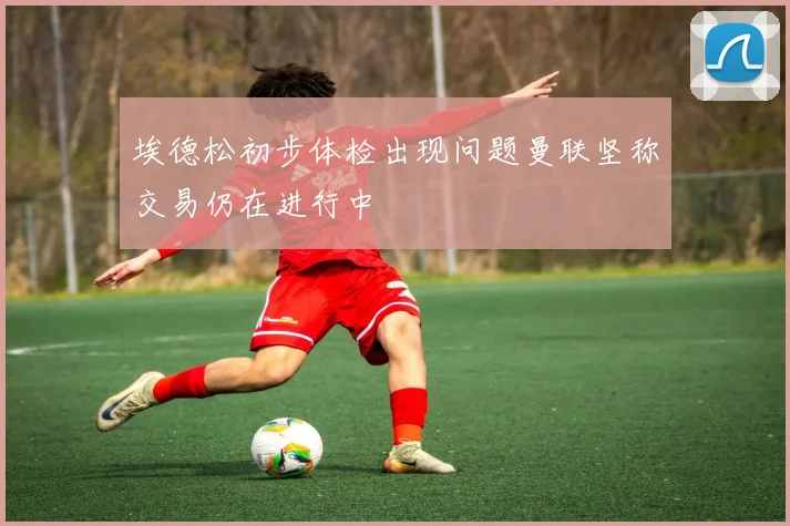埃德松初步体检出现问题曼联坚称交易仍在进行中