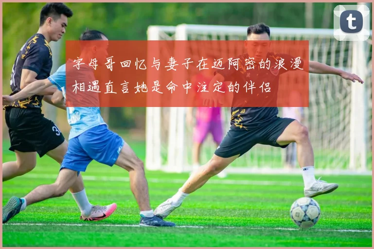 字母哥回忆与妻子在迈阿密的浪漫相遇直言她是命中注定的伴侣