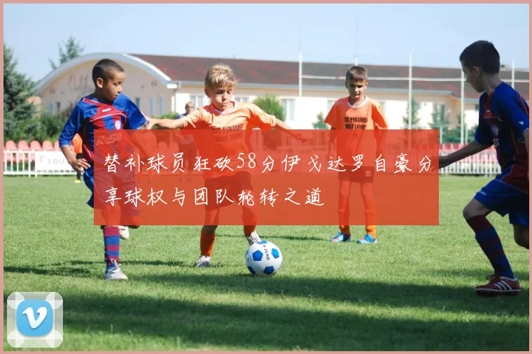 替补球员狂砍58分伊戈达罗自豪分享球权与团队轮转之道
