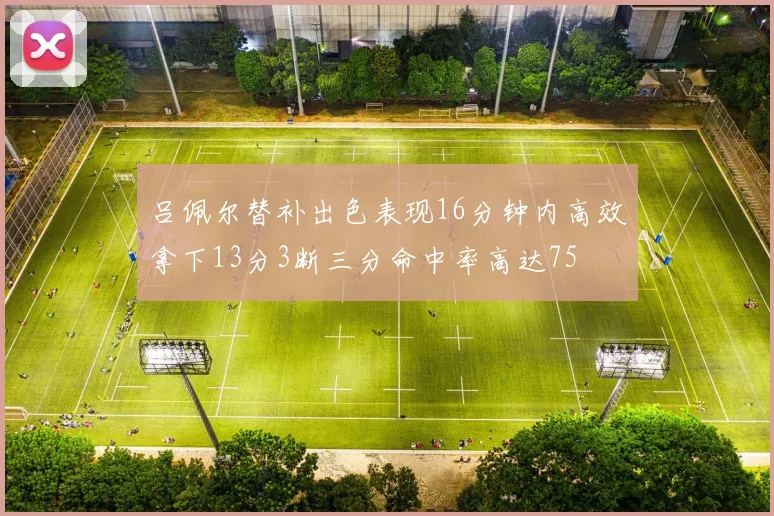 吕佩尔替补出色表现16分钟内高效拿下13分3断三分命中率高达75