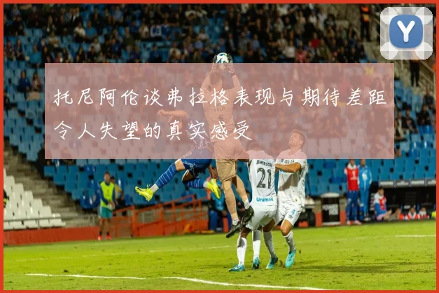 托尼阿伦谈弗拉格表现与期待差距令人失望的真实感受